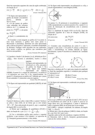 _____________________________________________________________________________________________________
Trigonometria de 11.º ano nos Exames Nacionais e nos Testes Intermédios (http://roliveira.pt.to) Pág. 2
Qual das expressões seguintes dá a área da região sombreada,
em função de ?
(A)  
4 2

tg
(B) 
4
2
 tg
(C) 


tg
2
(D)  
 2
tg
(Exame 1ªchamada 2001)
7. Na figura está representado o
gráfico da função f, de domínio
[0,2], definida por
f(x)=x+2cosx
A e B são pontos do gráfico
cujas ordenadas são extremos
relativos de f. A ordenada do
ponto A é 6 3
6
 
e a do ponto
B é 5 6 3
6
 
.
a) Qual é o contradomínio de
f?
b) Considere a recta tangente ao gráfico de f no ponto A.
Esta recta intersecta o gráfico num outro ponto C.
Recorrendo à calculadora, determine um valor aproximado
para a abcissa do ponto C (apresente o resultado arredondado
às décimas). Explique como procedeu (na sua explicação,
deve incluir o gráfico, ou gráficos, que considerou para
resolver esta questão).
(Exame 2ªchamada 2001-adaptação)
8. Considere a função f, de domínio ]-,[, definida por f(x)=
cos
1 cos
x
x . Sem recorrer à calculadora, resolva a alínea
seguinte.
Na figura está representada, em
referencial o.n. xOy, uma parte
do gráfico da função f. Na
mesma figura está também
representado um trapézio
[OPQR]. O ponto O é a origem do referencial, e os pontos P
e R pertencem aos eixos Ox e Oy, respectivamente. Os
pontos P e Q pertencem ao gráfico de f. Sabendo que o ponto
R tem ordenada 1/3, determine a área do trapézio.
(Exame 2ªfase 2001-adaptação)
9. Na figura está representado um quadrado [ABCD], de lado
1.
O ponto E desloca-se sobre o lado [AB], e o ponto F desloca-
se sobre o lado [AD], de tal forma que se tem sempre
AE AF . Para cada posição do ponto E, seja x a amplitude
do ângulo BEC (x]/4,/2[).
a) Mostre que o perímetro do quadrilátero [CEAF] é
dado, em função de x, por 2 22( )f x senxtgx   .
b) Use a calculadora gráfica para resolver o seguinte
problema: o que acontece a f(x) quando x se aproxima de
2
 ? Interprete geometricamente o valor obtido.
(Exame 1ªchamada 2002-adaptação)
10. Na figura estão representados, em referencial o.n. xOy, o
círculo trigonométrico e um triângulo [OAB].
Os pontos A e B pertencem à circunferência; o segmento
[AB] é perpendicular ao semieixo positivo Ox; o ponto C é o
ponto de intersecção da circunferência com o semieixo
positivo Ox.
Seja  a amplitude do ângulo COA (0,/2[). Qual das
expressões seguintes dá a área do triângulo [OAB], em
função de ?
(A) sencos (B) 2
costg 
(C) tgsen (D) 2
tg sen 
(Exame 2ªchamada 2002)
11. Considere uma circunferência de centro C e raio 1,
tangente a uma recta r. Um ponto P começa a deslocar-se
sobre a circunferência, no sentido indicado na figura.
Inicialmente, o ponto P encontra-se à distância de 2 unidades
da recta r.
Seja d() a distância de P a r, após uma rotação de amplitude
. Qual das igualdades seguintes é verdadeira para qualquer
nº real positivo ?
(A) d()=1+cos (B) d()=2+sen
(C) d()=1-cos (D) d()=2-sen
(Exame 2ªfase 2002)
12. Na figura está representado a sombreado um polígono
[ABEG].
Tem-se que: [ABFG] é um quadrado de lado 2; FD é um arco
de circunferência de centro em B; o ponto E move-se ao
longo desse arco; em consequência, o ponto C desloca-se
sobre o segmento [BD], de tal forma que se tem sempre
[EC][BD]; x designa a amplitude, em radianos, do ângulo
CBE, x  [0,/2]
a) Mostre que a área do polígono [ABEG] é dada, em função
de x, por A(x)=2(1+senx+cosx)
Sugestão: pode ser-lhe útil considerar o trapézio [ACEG]
b) Determine A(0) e A(/2). Interprete geometricamente
cada um dos valores obtidos.
 