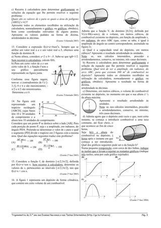 _____________________________________________________________________________________________________
Trigonometria de 11.º ano nos Exames Nacionais e nos Testes Intermédios (http://go.to/roliveira) Pág. 3
c) Recorra à calculadora para determinar graficamente as
soluções da equação que lhe permite resolver o seguinte
problema:
Quais são os valores de x para os quais a área do polígono
[ABEG] é 4,3?
Apresente todos os elementos recolhidos na utilização da
calculadora, nomeadamente o gráfico, ou gráficos, obtido(s),
bem como coordenadas relevantes de alguns pontos.
Apresente os valores pedidos na forma de dízima,
arredondados às décimas.
(Exame 1ªchamada 2003)
13. Considere a expressão f(x)=a+bsen2
x. Sempre que se
atribui um valor real a a e um valor real a b, obtemos uma
função de domínio R.
a) Nesta alínea, considere a=2 e b= -5. Sabe-se que tg=1/2.
Sem recorrer à calculadora, calcule f().
b) Para um certo valor de a e um
certo valor de b, a função f tem o
seu gráfico parcialmente
representado na figura junta.
Conforme essa figura sugere,
tem-se: o contradomínio de f é [-
3,1]; 0 e  e são maximizantes; -
/2 e /2 são minimizantes.
Determine a e b.
(Exame 2ªchamada 2003)
14. Na figura está
representado um
trapézio rectângulo
[ABCD], cujas bases
têm 10 e 30 unidades
de comprimento e a
altura tem 10 unidades de comprimento.
Considere que um ponto P se desloca sobre o lado [AB]. Para
cada posição do ponto P, seja x a amplitude, em radianos, do
ângulo PDA. Pretende-se determinar o valor de x para o qual
o segmento [PD] divide o trapézio em 2 figuras com a mesma
área. Qual das equações seguintes traduz este problema?
(A) (B)
(C) (D)
(Exame 2ª fase 2003)
15. Considere a função f, de domínio [-/2,3/2], definida
por f(x)=x+sen x. Sem recorrer à calculadora, determine os
valores de x, pertencentes ao intervalo [-/2,3/2], tais que
f(x)=x + cos x.
(Exame 2ª fase 2003)
16. A figura 1 representa um depósito de forma cilíndrica,
que contém um certo volume de um combustível.
Admita que a função V, de domínio [0,2], definida por
V(x)=80(x-senx), dá o volume, em metros cúbicos, de
combustível existente no depósito, em função da amplitude x,
em radianos, do arco ABC (que, como se sabe, é igual à
amplitude do ângulo ao centro correspondente, assinalado na
figura 2).
a) Qual é a capacidade total do depósito, em metros
cúbicos? Apresente o resultado arredondado às unidades.
Nota: se, nos cálculos intermédios, proceder a
arredondamentos, conserve, no mínimo, três casas decimais.
b) Recorra à calculadora para determinar graficamente a
solução da equação que lhe permite resolver o seguinte
problema: Qual terá de ser a amplitude, em radianos, do
arco ABC, para que existam 300 m3
de combustível no
depósito? Apresente todos os elementos recolhidos na
utilização da calculadora, nomeadamente o gráfico, ou
gráficos, obtido(s). Apresente o resultado na forma de
dízima,
arredondado às décimas.
c) Determine, em metros cúbicos, o volume do combustível
existente no depósito, no momento em que a sua altura é ¼
da altura máxima.
Apresente o resultado arredondado às
unidades.
Nota: se, nos cálculos intermédios, proceder
a arredondamentos, conserve, no mínimo,
três casas decimais.
d) Admita agora que o depósito está vazio e que, num certo
instante, se começa a introduzir combustível a uma taxa
constante, até ficar cheio, o
que acontece ao fim de cinco
horas.
Seja h(t) a altura do
combustível no depósito, t
horas após o instante em que
começa a ser introduzido.
Qual dos gráficos seguintes pode ser o da função h?
Numa pequena composição, com cerca de dez linhas, indique
as razões que o levam a rejeitar os restantes gráficos (indique
três razões, uma por cada gráfico rejeitado).
(Exame 1ª fase 2004)
 