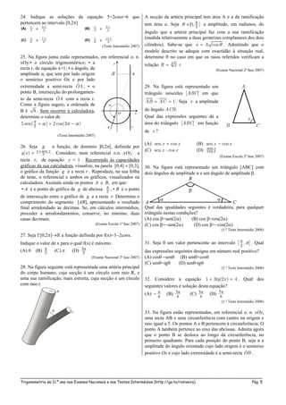 _____________________________________________________________________________________________________
Trigonometria de 11.º ano nos Exames Nacionais e nos Testes Intermédios (http://go.to/roliveira) Pág. 5
24. Indique as soluções da equação 5+2cosx=6 que
pertencem ao intervalo [0,2]
(Teste Intermédio 2007)
25. Na figura junta estão representados, em referencial o. n.
xOy:• o círculo trigonométrico; • a
recta r, de equação x=1; • o ângulo, de
amplitude α, que tem por lado origem
o semieixo positivo Ox e por lado
extremidade a semi-recta OA ; • o
ponto B, intersecção do prolongamen-
to da semi-recta OA com a recta r.
Como a figura sugere, a ordenada de
B é 8 . Sem recorrer à calculadora,
determine o valor de
25 sen( ) 2 cos(3 )     
(Teste Intermédio 2007)
26. Seja g a função, de domínio ]0,2[, definida por
sen( ) x x
xg x  . Considere, num referencial o.n. xOy, a
recta r, de equação y = 1 . Recorrendo às capacidades
gráficas da sua calculadora, visualize, na janela [0,4]  [0,3],
o gráfico da função g e a recta r . Reproduza, na sua folha
de teste, o referencial e ambos os gráficos, visualizados na
calculadora. Assinale ainda os pontos A e B, em que:
• A é o ponto do gráfico de g de abcissa 2
 ; • B é o ponto
de intersecção entre o gráfico de g e a recta r. Determine o
comprimento do segmento [AB], apresentando o resultado
final arredondado às décimas. Se, em cálculos intermédios,
proceder a arredondamentos, conserve, no mínimo, duas
casas decimais.
(Exame Escola 1ª fase 2007)
27. Seja f:[0,2] a função definida por f(x)=32cosx.
Indique o valor de x para o qual f(x) é máximo.
(A) 0 (B) 2
 (C)  (D) 2

(Exame Nacional 2ª fase 2007)
28. Na figura seguinte está representada uma artéria principal
do corpo humano, cuja secção é um círculo com raio R, e
uma sua ramificação, mais estreita, cuja secção é um círculo
com raio r.
A secção da artéria principal tem área A e a da ramificação
tem área a. Seja 2
]0, [ 
 a amplitude, em radianos, do
ângulo que a artéria principal faz com a sua ramificação
(medida relativamente a duas geratrizes complanares dos dois
cilindros). Sabe-se que cosa A  . Admitindo que o
modelo descrito se adequa com exactidão à situação real,
determine  no caso em que os raios referidos verificam a
relação 4 2R r
(Exame Nacional 2ª fase 2007)
29. Na figura está representado um
triângulo isósceles [ABC] em que
1AB AC  . Seja x a amplitude
do ângulo ACB.
Qual das expressões seguintes dá a
área do triângulo [ABC] em função
de x ?
(A) sen cosx x (B) sen cosx x
(C) sen cosx x (D) sen
cos
x
x
(Exame Escola 2ª fase 2007)
30. Na figura está representado um triângulo [ABC] com
dois ângulos de amplitude α e um ângulo de amplitude .
Qual das igualdades seguintes é verdadeira, para qualquer
triângulo nestas condições?
(A) cos =sen(2) (B) cos =cos(2)
(C) cos =sen(2) (D) cos =cos(2)
(1.º Teste Intermédio 2008)
31. Seja  um valor pertencente ao intervalo
2
,] [ . Qual
das expressões seguintes designa um número real positivo?
(A) cos sen (B) sen×cos
(C) sen×tg (D) sen-tg
(1.º Teste Intermédio 2008)
32. Considere a equação 1 3 (2 ) 4tg x  . Qual dos
seguintes valores é solução desta equação?
(A)
8
 (B)
8
 (C)
8
 (D)
8

(1.º Teste Intermédio 2008)
33. Na figura estão representadas, em referencial o. n. xOy,
uma recta AB e uma circunferência com centro na origem e
raio igual a 5. Os pontos A e B pertencem à circunferência. O
ponto A também pertence ao eixo das abcissas. Admita agora
que o ponto B se desloca ao longo da circunferência, no
primeiro quadrante. Para cada posição do ponto B, seja α a
amplitude do ângulo orientado cujo lado origem é o semieixo
positivo Ox e cujo lado extremidade é a semi-recta OB .
A
x
B C
 