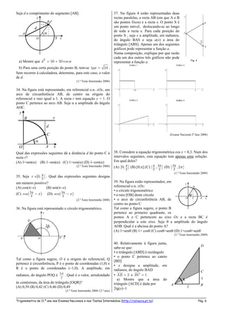 _____________________________________________________________________________________________________
Trigonometria de 11.º ano nos Exames Nacionais e nos Testes Intermédios (http://roliveira.pt.to) Pág. 6
Seja d o comprimento do segmento [AB].
a) Mostre que
2
50 50 cosd  
b) Para uma certa posição do ponto B, tem-se 24tg  .
Sem recorrer à calculadora, determine, para este caso, o valor
de d.
(1.º Teste Intermédio 2008)
34. Na figura está representado, em referencial o.n. xOy, um
arco de circunferência AB, de centro na origem do
referencial e raio igual a 1. A recta r tem equação y = 1. O
ponto C pertence ao arco AB. Seja α a amplitude do ângulo
AOC.
Qual das expressões seguintes dá a distância d do ponto C à
recta r?
(A) 1+sen() (B) 1sen() (C) 1+cos() (D) 1cos()
(2.º Teste Intermédio 2008)
35. Seja
2
0,] [x  . Qual das expressões seguintes designa
um número positivo?
(A) cos(x) (B) sen(x)
(C)
2
cos( )x  (D)
2
( )sen x 
(2.º Teste Intermédio 2008)
36. Na figura está representado o círculo trigonométrico.
Tal como a figura sugere, O é a origem do referencial, Q
pertence à circunferência, P é o ponto de coordenadas (1,0) e
R é o ponto de coordenadas (1,0). A amplitude, em
radianos, do ângulo POQ é 5
7
 . Qual é o valor, arredondado
às centésimas, da área do triângulo [OQR]?
(A) 0,39 (B) 0,42 (C) 0,46 (D) 0,49
(2.º Teste Intermédio 2008-12.º ano)
37. Na figura 4 estão representadas duas
rectas paralelas, a recta AB (em que A e B
são pontos fixos) e a recta s. O ponto S é
um ponto móvel, deslocando-se ao longo
de toda a recta s. Para cada posição do
ponto S , seja x a amplitude, em radianos,
do ângulo BAS e seja a(x) a área do
triângulo [ABS]. Apenas um dos seguintes
gráficos pode representar a função a.
Numa composição, explique por que razão
cada um dos outros três gráficos não pode
representar a função a.
(Exame Nacional 2ª fase 2008)
38. Considere a equação trigonométrica cos x = 0,3. Num dos
intervalos seguintes, esta equação tem apenas uma solução.
Em qual deles?
(A)
2
[0, ] (B) [0,] (C)
2 2
[ , ]  (D)
2
[ ,2 ]
(1.º Teste Intermédio 2009)
39. Na figura estão representados, em
referencial o.n. xOy:
• o círculo trigonométrico
• o raio [OB] deste círculo
• o arco de circunferência AB, de
centro no ponto C
Tal como a figura sugere, o ponto B
pertence ao primeiro quadrante, os
pontos A e C pertencem ao eixo Ox e a recta BC é
perpendicular a este eixo. Seja  a amplitude do ângulo
AOB. Qual é a abcissa do ponto A?
(A) 1+sen (B) 1+ cos (C) cos+sen (D) 1+cos+sen
(1.º Teste Intermédio 2009)
40. Relativamente à figura junta,
sabe-se que:
• o triângulo [ABD] é rectângulo
• o ponto C pertence ao cateto
[BD]
• x designa a amplitude, em
radianos, do ângulo BAD
• 2AB  e 1BC 
a) Mostre que a área do
triângulo [ACD] é dada por
2tg(x)1
 