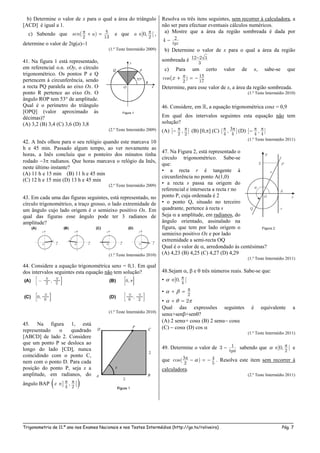 _____________________________________________________________________________________________________
Trigonometria de 11.º ano nos Exames Nacionais e nos Testes Intermédios (http://go.to/roliveira) Pág. 7
b) Determine o valor de x para o qual a área do triângulo
[ACD] é igual a 1.
c) Sabendo que
2 13
)(sen a   e que
2
]0, [a  ,
determine o valor de 2tg(a)1
(1.º Teste Intermédio 2009)
41. Na figura 1 está representado,
em referencial o.n. xOy, o círculo
trigonométrico. Os pontos P e Q
pertencem à circunferência, sendo
a recta PQ paralela ao eixo Ox. O
ponto R pertence ao eixo Ox. O
ângulo ROP tem 53° de amplitude.
Qual é o perímetro do triângulo
[OPQ] (valor aproximado às
décimas)?
(A) 3,2 (B) 3,4 (C) 3,6 (D) 3,8
(2.º Teste Intermédio 2009)
42. A Inês olhou para o seu relógio quando este marcava 10
h e 45 min. Passado algum tempo, ao ver novamente as
horas, a Inês concluiu que o ponteiro dos minutos tinha
rodado 3 radianos. Que horas marcava o relógio da Inês,
neste último instante?
(A) 11 h e 15 min (B) 11 h e 45 min
(C) 12 h e 15 min (D) 13 h e 45 min
(2.º Teste Intermédio 2009)
43. Em cada uma das figuras seguintes, está representado, no
círculo trigonométrico, a traço grosso, o lado extremidade de
um ângulo cujo lado origem é o semieixo positivo Ox. Em
qual das figuras esse ângulo pode ter 3 radianos de
amplitude?
(1.º Teste Intermédio 2010)
44. Considere a equação trigonométrica senx = 0,1. Em qual
dos intervalos seguintes esta equação não tem solução?
(1.º Teste Intermédio 2010)
45. Na figura 1, está
representado o quadrado
[ABCD] de lado 2. Considere
que um ponto P se desloca ao
longo do lado [CD], nunca
coincidindo com o ponto C,
nem com o ponto D. Para cada
posição do ponto P, seja x a
amplitude, em radianos, do
ângulo BAP   
4 2
,] [x
Resolva os três itens seguintes, sem recorrer à calculadora, a
não ser para efectuar eventuais cálculos numéricos.
a) Mostre que a área da região sombreada é dada por
4
tgx
b) Determine o valor de x para o qual a área da região
sombreada é  312 2
3
c) Para um certo valor de x, sabe-se que
   2 17
cos )(x
Determine, para esse valor de x, a área da região sombreada.
(1.º Teste Intermédio 2010)
46. Considere, em , a equação trigonométrica cosx = 0,9
Em qual dos intervalos seguintes esta equação não tem
solução?
(A)
2 2
[ , ]  (B) [0,] (C)
4 4
[ , ]  (D)
4 4
[ , ] 
(1.º Teste Intermédio 2011)
47. Na Figura 2, está representado o
círculo trigonométrico. Sabe-se
que:
• a recta r é tangente à
circunferência no ponto A(1,0)
• a recta s passa na origem do
referencial e intersecta a recta r no
ponto P, cuja ordenada é 2
• o ponto Q, situado no terceiro
quadrante, pertence à recta s
Seja  a amplitude, em radianos, do
ângulo orientado, assinalado na
figura, que tem por lado origem o
semieixo positivo Ox e por lado
extremidade a semi-recta OQ
Qual é o valor de , arredondado às centésimas?
(A) 4,23 (B) 4,25 (C) 4,27 (D) 4,29
(1.º Teste Intermédio 2011)
48.Sejam ,  e  três números reais. Sabe-se que:
•
4
]0, [ 
•
2
   
• 2   
Qual das expressões seguintes é equivalente a
sen+sen+sen?
(A) 2 sen+ cos (B) 2 sen cos
(C)  cos (D) cos 
(1.º Teste Intermédio 2011)
49. Determine o valor de 13
tg
 sabendo que
2
]0, [  e
que 4
2 5
cos( )    . Resolva este item sem recorrer à
calculadora.
(2.º Teste Intermédio 2011)
 