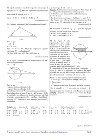 _____________________________________________________________________________________________________
Trigonometria de 11.º ano nos Exames Nacionais e nos Testes Intermédios (http://roliveira.pt.to) Pág. 8
50. Seja  um número real. Sabe-se que  é uma solução da
equação 1
3
senx   . Qual das expressões seguintes designa
uma solução da equação 1
3
senx  ?
(A)   (B)   (C)
2
  (D)
2
 
(Teste Intermédio 2012)
51. Considere o triângulo [ABC] representado na Figura 2.
Sabe-se que:
• 2AB 
• ˆ 30ACB  
Seja ˆ 30BAC    . Qual das expressões seguintes
representa BC , em função de ?
(A) 4 sen  (B) 6 sen  (C) 4 cos  (D) 6 cos 
(Teste Intermédio 2012)
52. Na Figura 5, está representado, num referencial o.n. xOy,
o círculo trigonométrico.
Sabe-se que:
• o ponto A tem coordenadas (1, 0)
• o ponto B tem coordenadas (3, 0)
Considere que um ponto P se move sobre a circunferência.
Para cada posição do ponto P, seja d PB e seja  [0,2[
a amplitude, em radianos, do ângulo orientado cujo lado
origem é o semieixo positivo Ox e cujo lado extremidade é a
semirreta OP . Resolva os itens seguintes sem recorrer à
calculadora.
a) Mostre que d2
=10  6 cos 
Sugestão: Exprima as coordenadas do ponto P em função de
 e utilize a fórmula da distância entre dois pontos.
b) Resolva os dois itens seguintes tendo em conta que
d2
=10  6 cos 
b1) Determine os valores de  [0,2[ para os quais d2
=7
b2) Para um certo valor de  pertencente ao intervalo [0,],
tem-se tg  = 35 . Determine d, para esse valor de 
(Teste Intermédio 2012)
53. Considere o intervalo  5 4
6 3
, ][ . Qual das equações
seguintes não tem solução neste intervalo?
(A) cos x = −0,5 (B) sen x = −0,5
(C) cos x = −0,9 (D) sen x = −0,9
(Teste Intermédio 2013)
54. Na Figura 3, está
representado, num refe-
rencial o.n. xOy, o círculo
trigonométrico. Os pontos
A, B, C e D são os pontos de
intersecção da circunferência
com os eixos do referencial.
Considere que um ponto P
se desloca ao longo do arco
BC, nunca coincidindo com
B nem com C. Para cada
posição do ponto P, seja Q o
ponto do arco AB que tem
ordenada igual à ordenada do ponto P e seja
R o ponto do eixo Ox que tem abcissa igual à abcissa do
ponto Q. Seja  a amplitude, em radianos, do ângulo
orientado que tem por lado origem o semieixo positivo Ox e
por lado extremidade a semirreta OP (    2
, [] )
Resolva os itens seguintes, sem recorrer à calculadora.
a) Mostre que a área do trapézio [OPQR] é dada por
  3
2
cossen
b) Para uma certa posição do ponto P, a reta OP intersecta a
reta de equação x = 1 num ponto de ordenada  7
24
.
Determine, para essa posição do ponto P, a área do trapézio
[OPQR]. Apresente o resultado na forma de fração
irredutível.
(Teste Intermédio 2013)
Soluções: 1.  2. 18h50m; 38 3. 2031; 2290
4. 8 5. + 6. A 7. [(5-63)/6,2+2]; 3,8 8. 5/36
9. 4 10. A 11. A 12. 4; 0,2 e 1,4 13. 1; 1 e -4 14. B 15. /4 e 5/4
16. 503; 3,4; 98; B 17. D 18. 0,42 19. A 20. A 21. B 22. B 23. D 24. B 25. 7/3 26. 1,7
27. C 28. /3 29. C 30. D 31. D 32. C 33. 60 34. B 35. B 36. A 37. 2 38. B 39. C 40. /4; 19/5
41. A 42. C 43. D 44. C 45. /3; 38/3 46. C 47. B 48. D 49. 9/4 50. B 51. A 52. /3  5/3; 11
53. D 54. 252/625
O professor: RobertOliveira
 