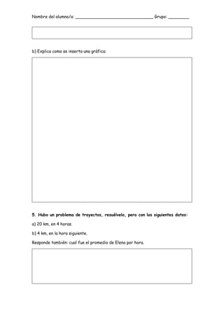 Nombre del alumno/a: ______________________________ Grupo: ________
b) Explica como se inserta una gráfica:
5. Hubo un problema de trayectos, resuélvelo, pero con los siguientes datos:
a) 20 km, en 4 horas.
b) 4 km, en la hora siguiente.
Responde también: cual fue el promedio de Elena por hora.
 