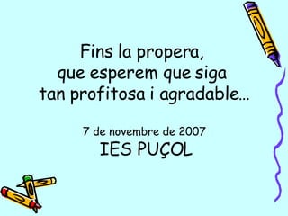 Fins la propera,  que esperem que siga  tan profitosa i agradable… 7 de novembre de 2007   IES PUÇOL 