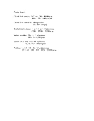 Analiza de pret
Cheltuieli de transport: 245 km x 2 lei = 490 lei/grup
490lei : 30 = 16 lei/persoana
Cheltuieli de alimentatie: 14 lei/persoana
14 x 30 = 420/grup
Total cheltuieli directe: 14 lei + 16 lei = 30 lei/persoana
490lei + 420 lei = 910 lei/grup
Valoare comision: 30 x 5 = 15 lei/persoana
910 x 5 = 45,5 lei/grup
Valoare TVA: 15 x 24% = 3,6 lei/persoana
45,5 x 24% = 10,92 lei/grup
Pret final: 16 + 30 + 15 + 3,6 = 64,6 lei/persoana
490 + 420 + 910 + 45,5 + 10,92 = 1900 lei/grup
 