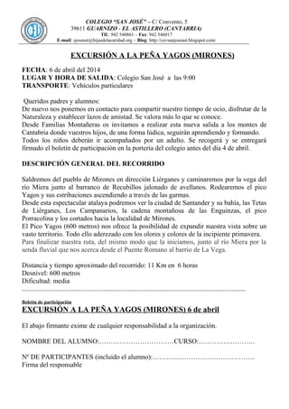 COLEGIO “SAN JOSÉ” – C/ Convento, 5
39611 GUARNIZO - EL ASTILLERO (CANTABRIA)
Tlf.: 942 540861 – Fax: 942 546017
E-mail: sjoseast@hijasdelacaridad.org – Blog: http://cevsanjoseast.blogspot.com/
EXCURSIÓN A LA PEÑA YAGOS (MIRONES)
FECHA: 6 de abril del 2014
LUGAR Y HORA DE SALIDA: Colegio San José a las 9:00
TRANSPORTE: Vehículos particulares
Queridos padres y alumnos:
De nuevo nos ponemos en contacto para compartir nuestro tiempo de ocio, disfrutar de la
Naturaleza y establecer lazos de amistad. Se valora más lo que se conoce.
Desde Familias Montañeras os invitamos a realizar esta nueva salida a los montes de
Cantabria donde vuestros hijos, de una forma lúdica, seguirán aprendiendo y formando.
Todos los niños deberán ir acompañados por un adulto. Se recogerá y se entregará
firmado el boletín de participación en la portería del colegio antes del día 4 de abril.
DESCRIPCIÓN GENERAL DEL RECORRIDO
Saldremos del pueblo de Mirones en dirección Liérganes y caminaremos por la vega del
río Miera junto al barranco de Recubillos jalonado de avellanos. Rodearemos el pico
Yagos y sus estribaciones ascendiendo a través de las garmas.
Desde esta espectacular atalaya podremos ver la ciudad de Santander y su bahía, las Tetas
de Liérganes, Los Campanarios, la cadena montañosa de las Enguinzas, el pico
Porracolina y los cortados hacia la localidad de Mirones.
El Pico Yagos (600 metros) nos ofrece la posibilidad de expandir nuestra vista sobre un
vasto territorio. Todo ello aderezado con los olores y colores de la incipiente primavera.
Para finalizar nuestra ruta, del mismo modo que la iniciamos, junto al río Miera por la
senda fluvial que nos acerca desde el Puente Romano al barrio de La Vega.
Distancia y tiempo aproximado del recorrido: 11 Km en 6 horas
Desnivel: 600 metros
Dificultad: media
....................................................................................................................................
Boletín de participación
EXCURSIÓN A LA PEÑA YAGOS (MIRONES) 6 de abril
El abajo firmante exime de cualquier responsabilidad a la organización.
NOMBRE DEL ALUMNO:……………………………CURSO:…………………….
Nº DE PARTICIPANTES (incluido el alumno):………………………………………
Firma del responsable
 