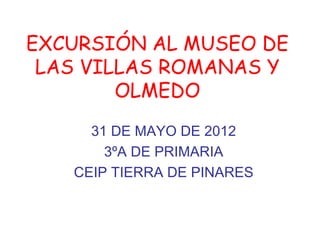 EXCURSIÓN AL MUSEO DE
 LAS VILLAS ROMANAS Y
        OLMEDO
     31 DE MAYO DE 2012
       3ºA DE PRIMARIA
   CEIP TIERRA D...