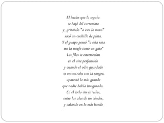 El bacán que la seguía
     se bajó del carromato
y, gritando "a este lo mato"
  sacó un cuchillo de plata.
Y el guapo pensó "a esta rata
 me la morfo como un gato“
    Los filos se estremecían
     en el aire perfumado
  y cuando el odio guardado
 se encontraba con la sangre,
    apareció lo más grande
que nadie había imaginado.
    En el cielo sin estrellas,
 entre las alas de un cóndor,
 y calando en lo más hondo
 