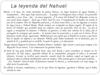 La leyenda del Nahuel
Detrás, a lo lejos, las verdes montañas de puntas blancas, los lagos hermosos de aguas heladas y
   transparentes... Pero aquí, bajo nuestros pies... la pampa. La Patagonia dura y chata. Los pastizales
   amarillos y secos. Esta... fue... la tierra mapuche. ¡Y la tierra del Nahuel! Los Mapuches vivían en
   esta tierra desde siempre... desde que el Dios Antú los creó. Y transformado en hombre les enseño el
   arte de la siembra. Pero los Mapuches pelearon, y la diosa Luna lloró, y con sus lágrimas se crearon
   los lagos Lacar y Nahuel Huapi. Desde siempre nos acompañó un lejano rugido. El rugido de la
   bestia: El Nahuel, que acechaba desde las sombras, entre los pastizales. Pero un día... un día el
   rugido se transformó en lamento. Y Pehuén, el guerrero, el indio más valiente de la aldea, fue el
   encargado de averiguar qué sucedía... Se internó entre los pastizales y se topó con la bestia. El ser
   fantástico estaba tirado, agonizante. Malherido por una espina que se hundía en su pata y que hacía
   días lo dejaba sin defensa y sin alimento. Pehuén pudo haber terminado con el monstruo, pero se
   apiadó de él, y ayudado por su cuchillo, le quitó la espina, y lo dejó partir.
Tiempo después llegaron los huincas. Hombres blancos. Soldados. Que venían a sacar para siempre a los
   Mapuches de sus tierras. Y así comenzaron las grandes luchas.
Al final de una gran batalla, Pehuén huía, muy mal herido y para esconderse se internó en los
   pastizales. El cabo López, siguiendo órdenes de su comandante, persiguió al indio y lo encontró
   exhausto. Levantó su revólver para matarlo, cuando desde las sombras surgió un rugido que se
   abalanzó sobre el soldado derribándolo como un muñeco. Una enorme garra se alzó para acabarlo...
     ¡No, Nahuel!- Gritó el indio. El fantástico animal, lo observó, y, reconociendo a su viejo amigo, se
   alejó entre los pastizales.
El soldado se levantó, tambaleante y con los ojos llenos de lágrimas, agradeció a Pehuén, que le había
   salvado la vida.
 
