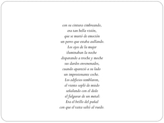 con su cintura cimbreando,
      era tan bella visión,
   que se murió de emoción
 un perro que estaba aullando.
      Los ojos de la mujer
     iluminaban la noche
 disparando a troche y moche
    sus dardos envenenados,
  cuando apareció a su lado
   un impresionante coche.
    Los edificios temblaron,
    el viento sopló de miedo
     señalando con el dedo
    el fulgurar de un metal:
     Era el brillo del puñal
con que el taita saltó al ruedo.
 