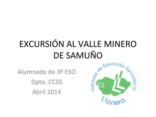EXCURSIÓN AL VALLE MINERO
DE SAMUÑO
Alumnado de 3º ESO
Dpto. CCSS
Abril 2014
 