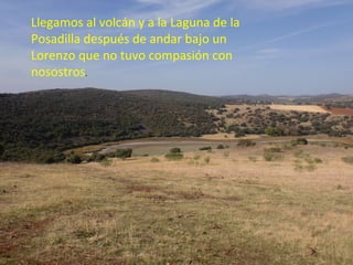 Llegamos al volcán y a la Laguna de la
Posadilla después de andar bajo un
Lorenzo que no tuvo compasión con
nosostros.
 