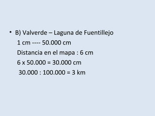 • B) Valverde – Laguna de Fuentillejo
   1 cm ---- 50.000 cm
   Distancia en el mapa : 6 cm
   6 x 50.000 = 30.000 cm
   30.000 : 100.000 = 3 km
 