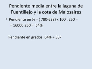 Pendiente media entre la laguna de
   Fuentillejo y la cota de Malosaires
• Pendiente en % = ( 780-638) x 100 : 250 =
   = 16000:250 = 64%

 Pendiente en grados: 64% = 33º
 