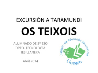 EXCURSIÓN A TARAMUNDI
OS TEIXOIS
ALUMNADO DE 2º ESO
DPTO. TECNOLOGÍA
IES LLANERA
Abril 2014
 