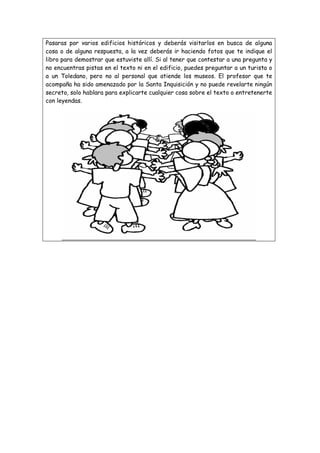 Pasaras por varios edificios históricos y deberás visitarlos en busca de alguna
cosa o de alguna respuesta, a la vez deberás ir haciendo fotos que te indique el
libro para demostrar que estuviste allí. Si al tener que contestar a una pregunta y
no encuentras pistas en el texto ni en el edificio, puedes preguntar a un turista o
a un Toledano, pero no al personal que atiende los museos. El profesor que te
acompaña ha sido amenazado por la Santa Inquisición y no puede revelarte ningún
secreto, solo hablara para explicarte cualquier cosa sobre el texto o entretenerte
con leyendas.

 