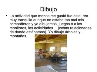 Dibujo
• La actividad que menos me gustó fue esta, era
  muy tranquila aunque no estaba tan mal mis
  compañeros y yo dibujamos, juegos o a los
  monitores, las actividades… (cosas relacionadas
  de donde estábamos). Yo dibujé árboles y
  montañas.
 