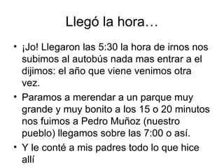 Llegó la hora…
• ¡Jo! Llegaron las 5:30 la hora de irnos nos
  subimos al autobús nada mas entrar a el
  dijimos: el año que viene venimos otra
  vez.
• Paramos a merendar a un parque muy
  grande y muy bonito a los 15 o 20 minutos
  nos fuimos a Pedro Muñoz (nuestro
  pueblo) llegamos sobre las 7:00 o así.
• Y le conté a mis padres todo lo que hice
  allí
 