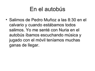 En el autobús
• Salimos de Pedro Muñoz a las 8:30 en el
  calvario y cuando estábamos todos
  salimos. Yo me senté con Nuria en el
  autobús íbamos escuchando música y
  jugado con el móvil teníamos muchas
  ganas de llegar.
 