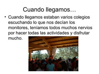 Cuando llegamos…
• Cuando llegamos estaban varios colegios
  escuchando lo que nos decían los
  monitores, teníamos todos muchos nervios
  por hacer todas las actividades y disfrutar
  mucho.
 