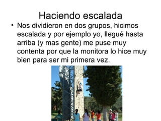 Haciendo escalada
• Nos dividieron en dos grupos, hicimos
  escalada y por ejemplo yo, llegué hasta
  arriba (y mas gente) me puse muy
  contenta por que la monitora lo hice muy
  bien para ser mi primera vez.
 