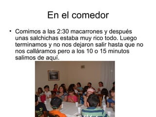 En el comedor
• Comimos a las 2:30 macarrones y después
  unas salchichas estaba muy rico todo. Luego
  terminamos y no nos dejaron salir hasta que no
  nos calláramos pero a los 10 o 15 minutos
  salimos de aquí.
 