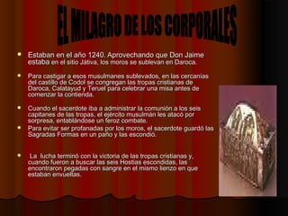  Estaban en el año 1240Estaban en el año 1240.. Aprovechando que Don JaimeAprovechando que Don Jaime
estabaestaba en el sitio Játiva, los moros se sublevan en Daroca. en el sitio Játiva, los moros se sublevan en Daroca. 
 Para castigar a esos musulmanes sublevados, en las cercaníasPara castigar a esos musulmanes sublevados, en las cercanías
del castillo de Codol se congregan las tropas cristianas dedel castillo de Codol se congregan las tropas cristianas de
Daroca, Calatayud y Teruel para celebrar una misa antes deDaroca, Calatayud y Teruel para celebrar una misa antes de
comenzar la contienda. comenzar la contienda. 
 Cuando el sacerdote iba a administrar la comunión a los seisCuando el sacerdote iba a administrar la comunión a los seis
capitanes de las tropas, el ejército musulmán les atacó porcapitanes de las tropas, el ejército musulmán les atacó por
sorpresa, entablándose un feroz combate. sorpresa, entablándose un feroz combate. 
 Para evitar ser profanadas por los moros, el sacerdote guardó lasPara evitar ser profanadas por los moros, el sacerdote guardó las
Sagradas Formas en un paño y las escondió.Sagradas Formas en un paño y las escondió.
   La lucha terminó con la victoria de las tropas cristianas y,La lucha terminó con la victoria de las tropas cristianas y,
cuando fueron a buscar las seis Hostias escondidas, lascuando fueron a buscar las seis Hostias escondidas, las
encontraron pegadas con sangre en el mismo lienzo en queencontraron pegadas con sangre en el mismo lienzo en que
estaban envueltas. estaban envueltas. 
 