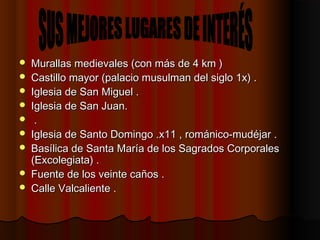  Murallas medievales (con más de 4 km )Murallas medievales (con más de 4 km )
 Castillo mayor (palacio musulman del siglo 1x) .Castillo mayor (palacio musulman del siglo 1x) .
 Iglesia de San Miguel .Iglesia de San Miguel .
 Iglesia de San Juan.Iglesia de San Juan.
 ..
 Iglesia de Santo Domingo .x11 , románico-mudéjar .Iglesia de Santo Domingo .x11 , románico-mudéjar .
 Basílica de Santa María de los Sagrados CorporalesBasílica de Santa María de los Sagrados Corporales
(Excolegiata) .(Excolegiata) .
 Fuente de los veinte caños .Fuente de los veinte caños .
 Calle Valcaliente .Calle Valcaliente .
 