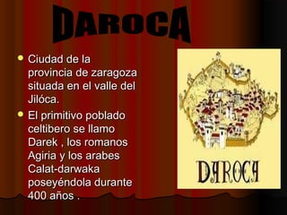  Ciudad de laCiudad de la
provincia de zaragozaprovincia de zaragoza
situada en el valle delsituada en el valle del
Jilóca.Jilóca.
 El primitivo pobladoEl primitivo poblado
celtibero se llamoceltibero se llamo
Darek , los romanosDarek , los romanos
Agiria y los arabesAgiria y los arabes
Calat-darwakaCalat-darwaka
poseyéndola duranteposeyéndola durante
400 años .400 años .
 