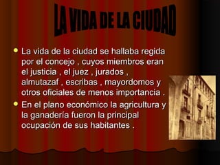  La vida de la ciudad se hallaba regidaLa vida de la ciudad se hallaba regida
por el concejo , cuyos miembros eranpor el concejo , cuyos miembros eran
el justicia , el juez , jurados ,el justicia , el juez , jurados ,
almutazaf , escribas , mayordomos yalmutazaf , escribas , mayordomos y
otros oficiales de menos importancia .otros oficiales de menos importancia .
 En el plano económico la agricultura yEn el plano económico la agricultura y
la ganadería fueron la principalla ganadería fueron la principal
ocupación de sus habitantes .ocupación de sus habitantes .
 