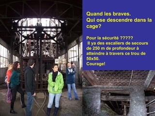 Quand les braves.  Qui ose descendre dans la cage? Pour la sécurité ????? Il ya des escaliers de secours de 250 m de profondeur à atteindre à travers ce trou de 50x50.  Courage! 