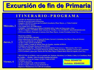Excursión de fin de Primaria SEGOVIA y MADRID  (2-4 junio-10) Tfnos: 605488785 Autobús: 650400300 Viernes, 4 DESAYUNO en el Hotel y ruta en autobús por Neptuno, Recoletos, La Cibeles, Colón, La Castellana, Plaza de Castilla,…  (Posible  visita al estadio Santiago Bernabeu) METRO a La Casa de Campo. 12:30 h: Visita al ZOO  COMIDA en el Zoo 16:30 h: PARQUE DE ATRACCIONES 20:30 h: Vuelta. CENA en ruta (TUDANCA) Regreso a Matamorosa a la 1:30 h de la mañana. Desayuno en Hotel. 9:15 h: MUSEO DEL PRADO Paseo cultural por el Centro (Paseo del Prado, Carrera S. Jerónimo, Sol, Mayor, Plaza de Oriente) Visita a la Catedral de LA ALMUDENA 11:20 h: Visita al PALACIO REAL 12:45 h: Bailén, Templo de Debod, Plaza de España. Autobús al IMAX. COMIDA en el Parque Tierno Galván (IMAX) 15 h: IMAX. Películas:  “Shackleton, aventura antártica”  (Omnimax) y  “Dinosaurios Alive”  (3D)   Paseo por El Retiro. Pº de Cristal, Puerta de Alcalá, Cibeles, Recoletos, Neptuno, Carrera de S, Jerónimo CENA en Hotel y paseo por: Puerta del Sol, Plaza Mayor, Palacio Real, Plaza de España, Gran Vía,... Jueves, 3  SALIDA de Matamorosa a las 6 h. Parada en carretera para el desayuno. Llegada a SEGOVIA: paseo por la ciudad (Acueducto, Plaza Mayor,...). Visita Catedral 11:15 h: Visita al Alcázar. 13 h: Salida para ALCOBENDAS. COMIDA  y actividades en el Museo COSMOCAIXA. Taller de Física (calor y frío) 18:30 h: Llegada a MADRID. Hotel Asturias (C/ Sevilla, 2.  Tfno :  914 296 676 - www.hotel-asturias.com)   CENA en el Hotel y Paseo por el entorno (Sol, Plaza Mayor, Arenal, Preciados, Gran Vía,…) Miércoles, 2 I T I N E R A R I O – P R O G R A M A 