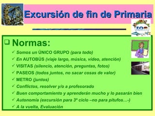 Excursión de fin de Primaria Normas: Somos un  ÚNICO GRUPO  (para todo) En  AUTOBÚS  (viaje largo, música, vídeo, atención) VISITAS  (silencio, atención, preguntas, fotos) PASEOS  (todos juntos, no sacar cosas de valor) METRO  (juntos)  Conflictos, resolver y/o a profesorado  Buen comportamiento y aprenderán mucho y lo pasarán bien Autonomía (excursión para 3º ciclo –no para pitufos…-) A la vuelta, Evaluación 