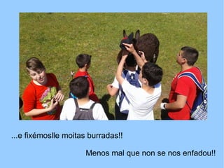 ...e fixémoslle moitas burradas!!
Menos mal que non se nos enfadou!!
 