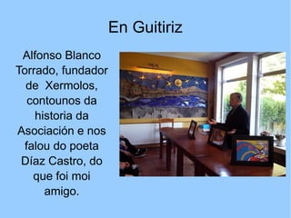 En Guitiriz
Alfonso Blanco
Torrado, fundador
de Xermolos,
contounos da
historia da
Asociación e nos
falou do poeta
Díaz Castro, do
que foi moi
amigo.
 