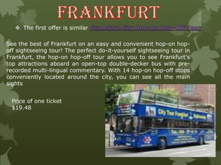  The first offer is similar
See the best of Frankfurt on an easy and convenient hop-on hop-
off sightseeing tour! The perfect do-it-yourself sightseeing tour in
Frankfurt, the hop-on hop-off tour allows you to see Frankfurt's
top attractions aboard an open-top double-decker bus with pre-
recorded multi-lingual commentary. With 14 hop-on hop-off stops
conveniently located around the city, you can see all the main
sights
Price of one ticket
$19.48
 