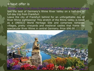 Next offer is
See the best of Germany's Rhine River Valley on a half-day or
full-day trip from Frankfurt.
Leave the city of Frankfurt behind for an unforgettable day of
River Rhine sightseeing! This stretch of the Rhine Valley is listed
as a UNESCO World Heritage Site and comprises romantic
villages, pretty vineyards and medieval castles that frame the
spectacular River Rhine in central Germany. Price $96.00
 