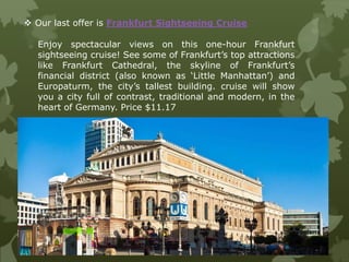 Enjoy spectacular views on this one-hour Frankfurt
sightseeing cruise! See some of Frankfurt’s top attractions
like Frankfurt Cathedral, the skyline of Frankfurt’s
financial district (also known as ‘Little Manhattan’) and
Europaturm, the city’s tallest building. cruise will show
you a city full of contrast, traditional and modern, in the
heart of Germany. Price $11.17
 Our last offer is Frankfurt Sightseeing Cruise
 