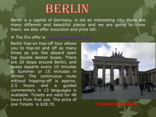 Berlin is a capital of Germany, is old an interesting city. there are
many different and beautiful places and we are going to show
them. we also offer excursion and price bill.
 The firs offer is
Berlin hop-on hop-off tour allows
you to hop-on and off as many
times as you like aboard open
top double decker buses. There
are 20 stops around Berlin, and
buses departs every 10 minutes
in Summer or 15 minutes in
Winter. The continuous route
without hopping-off is approx.
2.5 hours and a guided
commentary in 13 languages is
available. Tickets are valid for 48
hours from first use. The price of
one Tickets is $28.70. Brandenberg Gate
 