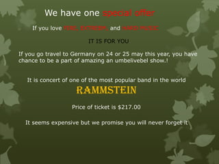We have one special offer
If you go travel to Germany on 24 or 25 may this year, you have
chance to be a part of amazing an umbelivebel show.!
It is concert of one of the most popular band in the world
rammstein
Price of ticket is $217.00
It seems expensive but we promise you will never forget it
If you love FIRE, EXTREEM, and HARD MUSIC
IT IS FOR YOU
 