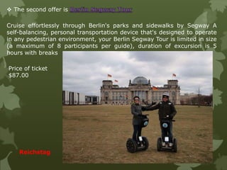  The second offer is
Cruise effortlessly through Berlin's parks and sidewalks by Segway A
self-balancing, personal transportation device that's designed to operate
in any pedestrian environment, your Berlin Segway Tour is limited in size
(a maximum of 8 participants per guide), duration of excursion is 5
hours with breaks
Reichstag
Price of ticket
$87.00
 