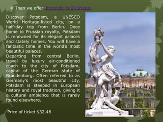  Than we offer
Discover Potsdam, a UNESCO
World Heritage-listed city, on a
half-day trip from Berlin. Once
home to Prussian royalty, Potsdam
is renowned for its elegant palaces
and stately homes. You will have a
fantastic time in the world’s most
beautiful palaces.
Departing from central Berlin,
travel by luxury air-conditioned
coach to the city of Potsdam,
capital of the German state of
Brandenburg. Often referred to as
Germany's most beautiful city,
Potsdam is steeped in European
history and royal tradition, giving it
a cultural ambience that is rarely
found elsewhere.
Price of ticket $32.46
 
