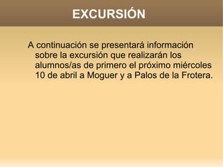EXCURSIÓN

A continuación se presentará información
 sobre la excursión que realizarán los
 alumnos/as de primero el próximo miércoles
 10 de abril a Moguer y a Palos de la Frotera.
 