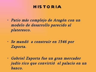 HISTORIA  Patio más complejo de Aragón con un modelo de desarrollo parecido al plateresco. Se mandó  a construir en 1546 por Zaporta.  Gabriel Zaporta fue un gran mercader judío rico que convirtió  el palacio en un banco. Desde aquí controlaba la Lonja y comercio por el Ebro.  