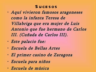 Sucesos Aquí vivieron famosos aragoneses como la infanta Teresa de Villabriga que era mujer de Luis Antonio que fue hermano de Carlos III. (Cuñada de Carlos III).  Este palacio fue: Escuela de Bellas Artes El primer casino de Zaragoza Escuela para niños Escuela de música Imprenta  