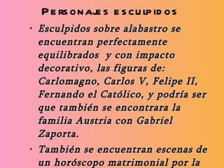 Personajes esculpidos Esculpidos sobre alabastro se encuentran perfectamente equilibrados  y con impacto decorativo, las figuras de: Carlomagno, Carlos V, Felipe II, Fernando el Católico, y podría ser que también se encontrara la familia Austria con Gabriel Zaporta. También se encuentran escenas de un horóscopo matrimonial por la alineación de los astros y escenas míticas y heroicas del propio Hércules con imágenes o iconografías mitológicas.  