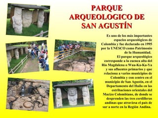 Es uno de los más importantes espacios arqueológicos de Colombia y fue declarado en 1995 por la UNESCO como Patrimonio de la Humanidad.  El parque arqueológico corresponde a la cuenca alta del Rio Magdalena o Wua-Ka-Ka-Ya y sus afluentes primarios y que relaciona a varios municipios de Colombia y con centro en el municipio de San Agustín, en el Departamento del Huila en las estribaciones orientales del Macizo Colombiano, de donde se desprenden las tres cordilleras andinas que atraviesa el país de sur a norte en la Región Andina.  PARQUE ARQUEOLOGICO DE SAN AGUSTÍN 