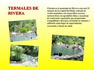 Ubicado en el municipio de Rivera a tan solo 25 minutos de la Capital del Huila, rodeada de verdes montañas, este maravilloso recurso natural ofrece un agradable clima y un paisaje de exuberante vegetación, que proporciona tranquilidad y descanso, invitando al visitante a utilizarlo como lugar de esparcimiento, recreación y fuente de salud . TERMALES DE RIVERA 