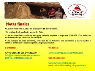 Notas finales La excursión esta sujeta a un mínimo de 15 participantes. Se realiza desde cualquier parte del País. Las personas interesadas en este plan deberán separar el cupo con $200.000. Éste valor no será reembolsable en el caso de no asistir. Los tiempos de cada actividad, como los de los trayectos son estimados y están sujetos a cambios climáticos o sucesos ajenos a la programación.  Visítanos:     www.turismoplanetacontacto.com Con el apoyo de: www.turismoenelhuila.com   www.colombiatrekking.blogspot.com Contactos:   Arvey Granada Cel. 3105407327 [email_address]   [email_address] 
