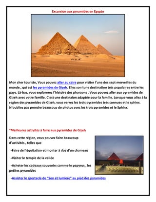 Excursion aux pyramides en Egypte
Mon cher touriste, Vous pouvez aller au caire pour visiter l’une des sept merveilles du
monde , qui est les pyramides de Gizeh. Elles son tune destination très populaires entre les
pays. Là-bas, vous explorerez l’histoire des pharaons . Vous pouvez aller aux pyramides de
Gizeh avec votre famille. C’est une destinaion adaptée pour la famille. Lorsque vous allez à la
region des pyramides de Gizeh, vous verrez les trois pyramides très connues et le sphinx.
N’oubliez pas prendre beaucoup de photos avec les trois pyramides et le Sphinx.
*Meilleures activités à faire aux pyramides de Gizeh
Dans cette région, vous pouvez faire beaucoup
d’activités , telles que
-Faire de l’équitation et monter à dos d’un chameau
-Visiter le temple de la vallée
-Acheter les cadeaux souvenirs comme le papyrus , les
petites pyramides
-Assister le spectacle de “Son et lumière” au pied des pyramides
 